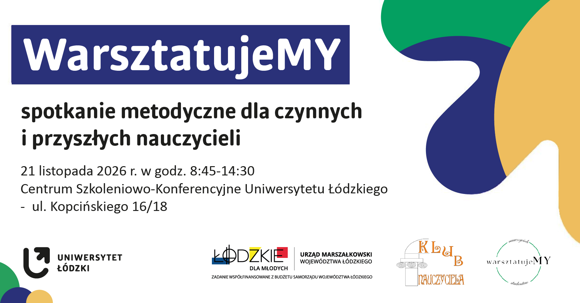 Grafika zapowiadająca „WarsztatujeMY – spotkanie metodyczne dla czynnych i przyszłych nauczycieli”, które odbędzie się 21 listopada 2026 r. w godzinach 8:45–14:30 w Centrum Szkoleniowo-Konferencyjnym Uniwersytetu Łódzkiego przy ul. Kopcińskiego 16/18. Na białym tle umieszczono granatowy nagłówek oraz czarny tekst z informacjami o wydarzeniu. Po prawej stronie widoczne są duże, abstrakcyjne kształty w kolorach zielonym, granatowym i żółtym. Na dole znajdują się logotypy Uniwersytetu Łódzkiego, programu „Łódzkie dla Młodych”, Urzędu Marszałkowskiego Województwa Łódzkiego, Klubu Nauczyciela i WarsztatujeMY oraz informacja o współfinansowaniu zadania z budżetu Samorządu Województwa Łódzkiego.
